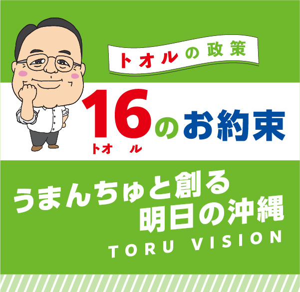 トオルの政策 16のお約束 うまんちゅと創る明日の沖縄 TORU VISION